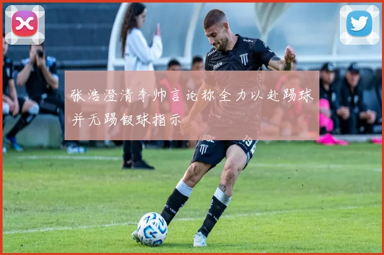 张浩澄清李帅言论称全力以赴踢球并无踢假球指示