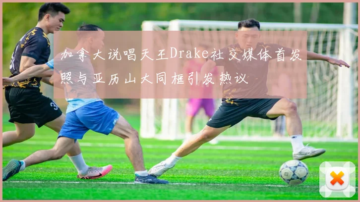 加拿大说唱天王Drake社交媒体首发照与亚历山大同框引发热议