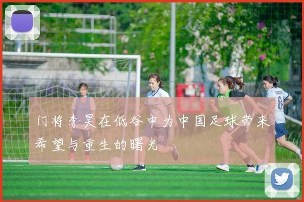 门将李昊在低谷中为中国足球带来希望与重生的曙光
