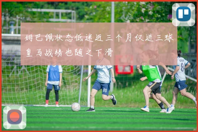 姆巴佩状态低迷近三个月仅进三球皇马战绩也随之下滑