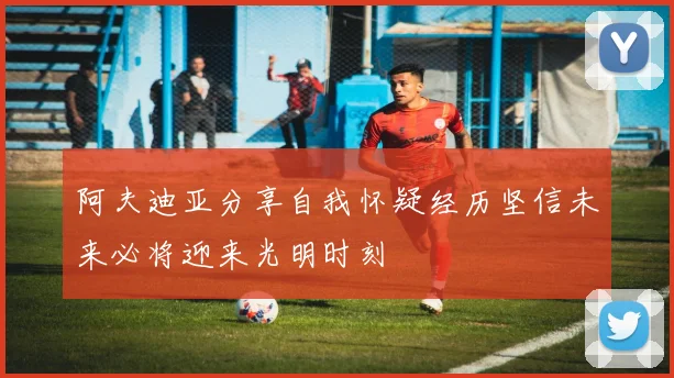阿夫迪亚分享自我怀疑经历坚信未来必将迎来光明时刻