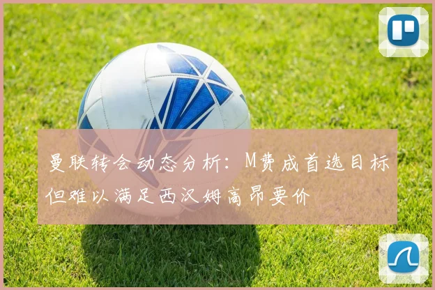 曼联转会动态分析：M费成首选目标但难以满足西汉姆高昂要价
